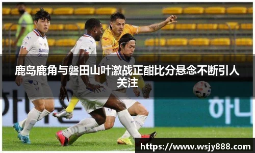 鹿岛鹿角与磐田山叶激战正酣比分悬念不断引人关注